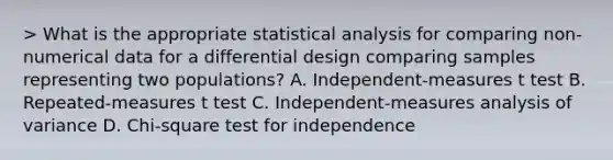 > What is the appropriate statistical analysis for comparing non-numerical data for a differential design comparing samples representing two populations? A. Independent-measures t test B. Repeated-measures t test C. Independent-measures analysis of variance D. Chi-square test for independence