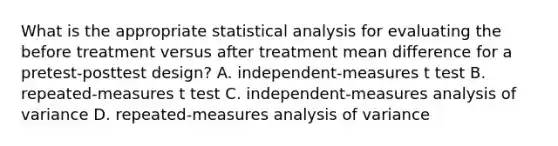 What is the appropriate statistical analysis for evaluating the before treatment versus after treatment mean difference for a pretest-posttest design? A. independent-measures t test B. repeated-measures t test C. independent-measures analysis of variance D. repeated-measures analysis of variance