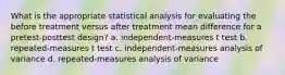 What is the appropriate statistical analysis for evaluating the before treatment versus after treatment mean difference for a pretest-posttest design? a. independent-measures t test b. repeated-measures t test c. independent-measures analysis of variance d. repeated-measures analysis of variance