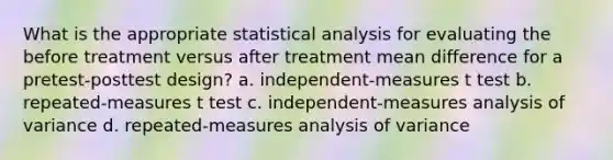 What is the appropriate statistical analysis for evaluating the before treatment versus after treatment mean difference for a pretest-posttest design? a. independent-measures t test b. repeated-measures t test c. independent-measures analysis of variance d. repeated-measures analysis of variance