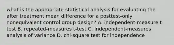 what is the appropriate statistical analysis for evaluating the after treatment mean difference for a posttest-only nonequivalent control group design? A. independent-measure t-test B. repeated-measures t-test C. Independent-measures analysis of variance D. chi-square test for independence