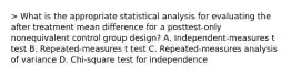 > What is the appropriate statistical analysis for evaluating the after treatment mean difference for a posttest-only nonequivalent control group design? A. Independent-measures t test B. Repeated-measures t test C. Repeated-measures analysis of variance D. Chi-square test for independence