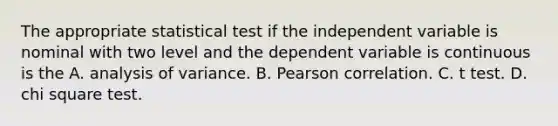 The appropriate statistical test if the independent variable is nominal with two level and the dependent variable is continuous is the A. analysis of variance. B. Pearson correlation. C. t test. D. chi square test.