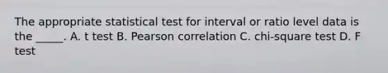 The appropriate statistical test for interval or ratio level data is the _____. A. t test B. Pearson correlation C. chi-square test D. F test