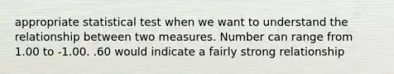 appropriate statistical test when we want to understand the relationship between two measures. Number can range from 1.00 to -1.00. .60 would indicate a fairly strong relationship