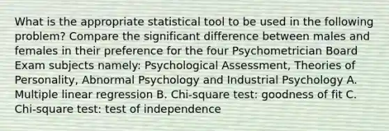 What is the appropriate statistical tool to be used in the following problem? Compare the significant difference between males and females in their preference for the four Psychometrician Board Exam subjects namely: Psychological Assessment, Theories of Personality, Abnormal Psychology and Industrial Psychology A. Multiple linear regression B. Chi-square test: goodness of fit C. Chi-square test: test of independence