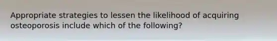 Appropriate strategies to lessen the likelihood of acquiring osteoporosis include which of the following?