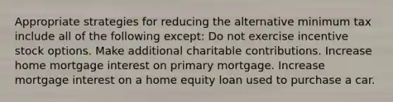 Appropriate strategies for reducing the alternative minimum tax include all of the following except: Do not exercise incentive stock options. Make additional charitable contributions. Increase home mortgage interest on primary mortgage. Increase mortgage interest on a home equity loan used to purchase a car.