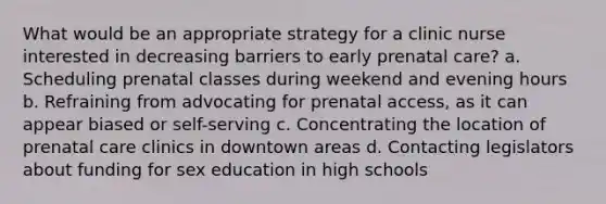 What would be an appropriate strategy for a clinic nurse interested in decreasing barriers to early prenatal care? a. Scheduling prenatal classes during weekend and evening hours b. Refraining from advocating for prenatal access, as it can appear biased or self-serving c. Concentrating the location of prenatal care clinics in downtown areas d. Contacting legislators about funding for sex education in high schools