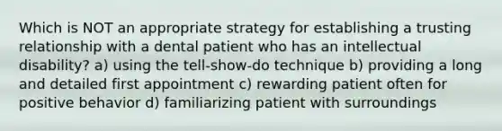 Which is NOT an appropriate strategy for establishing a trusting relationship with a dental patient who has an intellectual disability? a) using the tell-show-do technique b) providing a long and detailed first appointment c) rewarding patient often for positive behavior d) familiarizing patient with surroundings