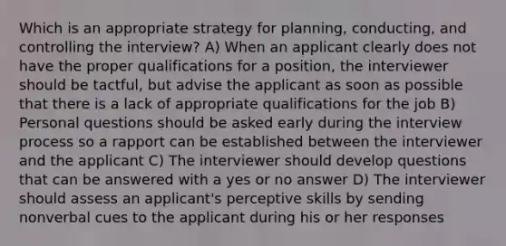 Which is an appropriate strategy for planning, conducting, and controlling the interview? A) When an applicant clearly does not have the proper qualifications for a position, the interviewer should be tactful, but advise the applicant as soon as possible that there is a lack of appropriate qualifications for the job B) Personal questions should be asked early during the interview process so a rapport can be established between the interviewer and the applicant C) The interviewer should develop questions that can be answered with a yes or no answer D) The interviewer should assess an applicant's perceptive skills by sending nonverbal cues to the applicant during his or her responses