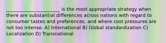 _______________________ is the most appropriate strategy when there are substantial differences across nations with regard to consumer tastes and preferences, and where cost pressures are not too intense. A) International B) Global standardization C) Localization D) Transnational