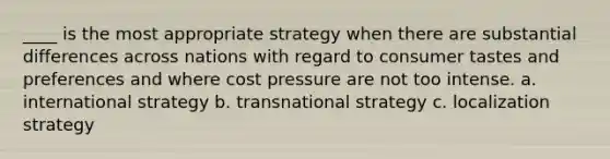 ____ is the most appropriate strategy when there are substantial differences across nations with regard to consumer tastes and preferences and where cost pressure are not too intense. a. international strategy b. transnational strategy c. localization strategy