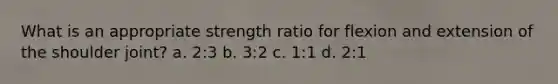 What is an appropriate strength ratio for flexion and extension of the shoulder joint? a. 2:3 b. 3:2 c. 1:1 d. 2:1