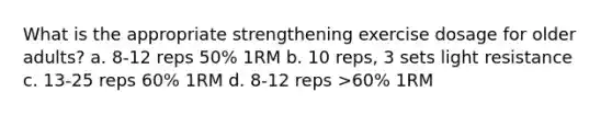 What is the appropriate strengthening exercise dosage for older adults? a. 8-12 reps 50% 1RM b. 10 reps, 3 sets light resistance c. 13-25 reps 60% 1RM d. 8-12 reps >60% 1RM