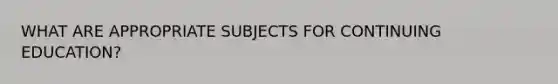 WHAT ARE APPROPRIATE SUBJECTS FOR CONTINUING EDUCATION?