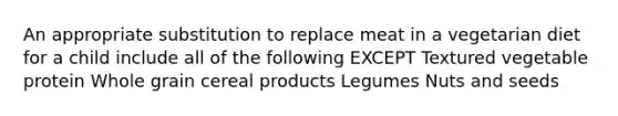 An appropriate substitution to replace meat in a vegetarian diet for a child include all of the following EXCEPT Textured vegetable protein Whole grain cereal products Legumes Nuts and seeds