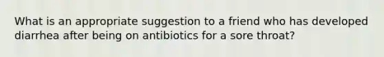 What is an appropriate suggestion to a friend who has developed diarrhea after being on antibiotics for a sore throat?