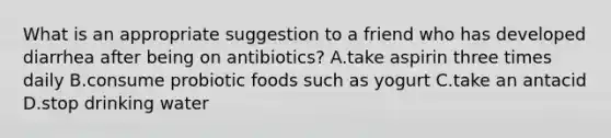 What is an appropriate suggestion to a friend who has developed diarrhea after being on antibiotics? A.take aspirin three times daily B.consume probiotic foods such as yogurt C.take an antacid D.stop drinking water