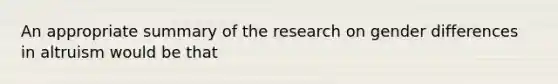 An appropriate summary of the research on gender differences in altruism would be that