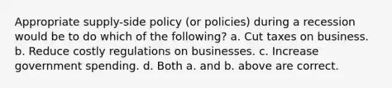 Appropriate supply-side policy (or policies) during a recession would be to do which of the following? a. Cut taxes on business. b. Reduce costly regulations on businesses. c. Increase government spending. d. Both a. and b. above are correct.