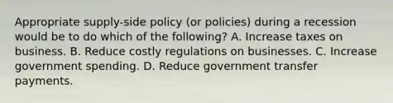 Appropriate supply-side policy (or policies) during a recession would be to do which of the following? A. Increase taxes on business. B. Reduce costly regulations on businesses. C. Increase government spending. D. Reduce government transfer payments.