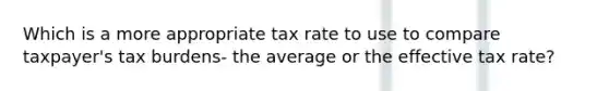 Which is a more appropriate tax rate to use to compare taxpayer's tax burdens- the average or the effective tax rate?