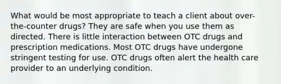 What would be most appropriate to teach a client about over-the-counter drugs? They are safe when you use them as directed. There is little interaction between OTC drugs and prescription medications. Most OTC drugs have undergone stringent testing for use. OTC drugs often alert the health care provider to an underlying condition.