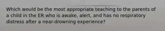 Which would be the most appropriate teaching to the parents of a child in the ER who is awake, alert, and has no respiratory distress after a near-drowning experience?