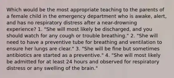 Which would be the most appropriate teaching to the parents of a female child in the emergency department who is awake, alert, and has no respiratory distress after a near-drowning experience? 1. "She will most likely be discharged, and you should watch for any cough or trouble breathing." 2. "She will need to have a preventive tube for breathing and ventilation to ensure her lungs are clear." 3. "She will be ﬁne but sometimes antibiotics are started as a preventive." 4. "She will most likely be admitted for at least 24 hours and observed for respiratory distress or any swelling of the brain."