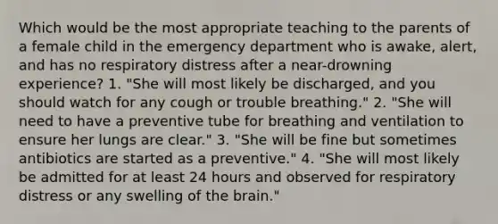 Which would be the most appropriate teaching to the parents of a female child in the emergency department who is awake, alert, and has no respiratory distress after a near-drowning experience? 1. "She will most likely be discharged, and you should watch for any cough or trouble breathing." 2. "She will need to have a preventive tube for breathing and ventilation to ensure her lungs are clear." 3. "She will be fine but sometimes antibiotics are started as a preventive." 4. "She will most likely be admitted for at least 24 hours and observed for respiratory distress or any swelling of the brain."