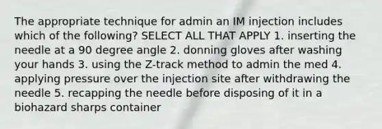 The appropriate technique for admin an IM injection includes which of the following? SELECT ALL THAT APPLY 1. inserting the needle at a 90 degree angle 2. donning gloves after washing your hands 3. using the Z-track method to admin the med 4. applying pressure over the injection site after withdrawing the needle 5. recapping the needle before disposing of it in a biohazard sharps container