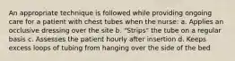 An appropriate technique is followed while providing ongoing care for a patient with chest tubes when the nurse: a. Applies an occlusive dressing over the site b. "Strips" the tube on a regular basis c. Assesses the patient hourly after insertion d. Keeps excess loops of tubing from hanging over the side of the bed