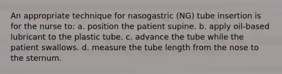 An appropriate technique for nasogastric (NG) tube insertion is for the nurse to: a. position the patient supine. b. apply oil-based lubricant to the plastic tube. c. advance the tube while the patient swallows. d. measure the tube length from the nose to the sternum.