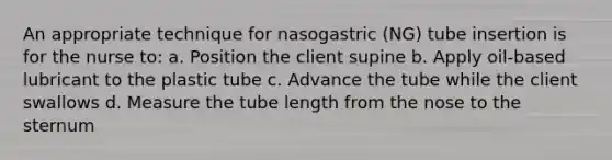 An appropriate technique for nasogastric (NG) tube insertion is for the nurse to: a. Position the client supine b. Apply oil-based lubricant to the plastic tube c. Advance the tube while the client swallows d. Measure the tube length from the nose to the sternum