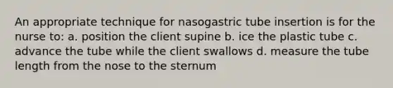 An appropriate technique for nasogastric tube insertion is for the nurse to: a. position the client supine b. ice the plastic tube c. advance the tube while the client swallows d. measure the tube length from the nose to the sternum