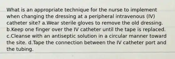 What is an appropriate technique for the nurse to implement when changing the dressing at a peripheral intravenous (IV) catheter site? a.Wear sterile gloves to remove the old dressing. b.Keep one finger over the IV catheter until the tape is replaced. c.Cleanse with an antiseptic solution in a circular manner toward the site. d.Tape the connection between the IV catheter port and the tubing.