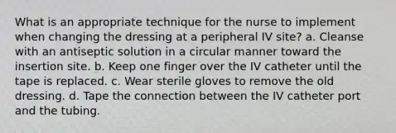 What is an appropriate technique for the nurse to implement when changing the dressing at a peripheral IV site? a. Cleanse with an antiseptic solution in a circular manner toward the insertion site. b. Keep one finger over the IV catheter until the tape is replaced. c. Wear sterile gloves to remove the old dressing. d. Tape the connection between the IV catheter port and the tubing.