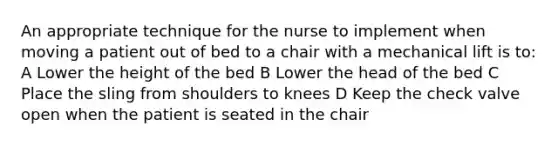 An appropriate technique for the nurse to implement when moving a patient out of bed to a chair with a mechanical lift is to: A Lower the height of the bed B Lower the head of the bed C Place the sling from shoulders to knees D Keep the check valve open when the patient is seated in the chair