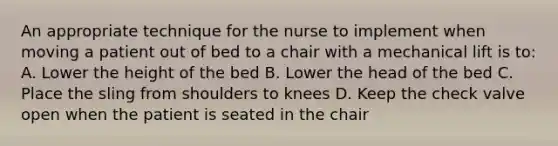 An appropriate technique for the nurse to implement when moving a patient out of bed to a chair with a mechanical lift is to:​ A. Lower the height of the bed​ B. Lower the head of the bed​ C. Place the sling from shoulders to knees​ D. Keep the check valve open when the patient is seated in the chair​