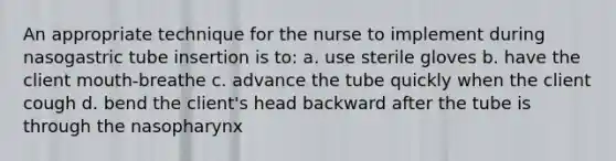 An appropriate technique for the nurse to implement during nasogastric tube insertion is to: a. use sterile gloves b. have the client mouth-breathe c. advance the tube quickly when the client cough d. bend the client's head backward after the tube is through the nasopharynx