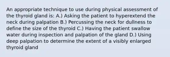 An appropriate technique to use during physical assessment of the thyroid gland is: A.) Asking the patient to hyperextend the neck during palpation B.) Percussing the neck for dullness to define the size of the thyroid C.) Having the patient swallow water during inspection and palpation of the gland D.) Using deep palpation to determine the extent of a visibly enlarged thyroid gland