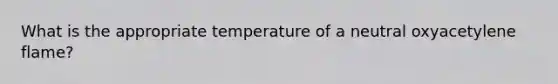 What is the appropriate temperature of a neutral oxyacetylene flame?