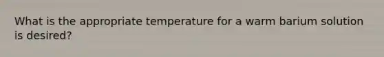 What is the appropriate temperature for a warm barium solution is desired?