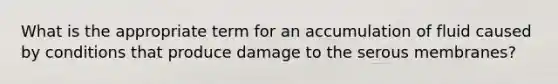 What is the appropriate term for an accumulation of fluid caused by conditions that produce damage to the serous membranes?