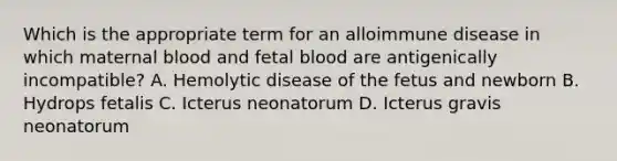 Which is the appropriate term for an alloimmune disease in which maternal blood and fetal blood are antigenically incompatible? A. Hemolytic disease of the fetus and newborn B. Hydrops fetalis C. Icterus neonatorum D. Icterus gravis neonatorum