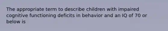 The appropriate term to describe children with impaired cognitive functioning deficits in behavior and an IQ of 70 or below is