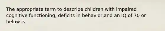 The appropriate term to describe children with impaired cognitive functioning, deficits in behavior,and an IQ of 70 or below is