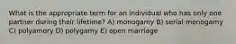 What is the appropriate term for an individual who has only one partner during their lifetime? A) monogamy B) serial monogamy C) polyamory D) polygamy E) open marriage