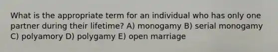 What is the appropriate term for an individual who has only one partner during their lifetime? A) monogamy B) serial monogamy C) polyamory D) polygamy E) open marriage